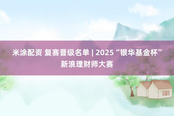 米涂配资 复赛晋级名单 | 2025“银华基金杯”新浪理财师大赛