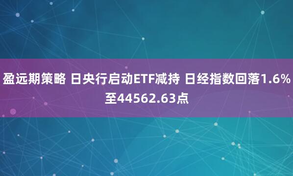 盈远期策略 日央行启动ETF减持 日经指数回落1.6%至44562.63点