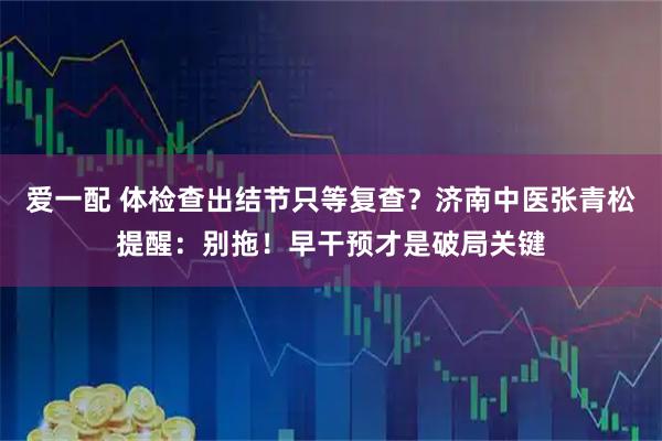 爱一配 体检查出结节只等复查?济南中医张青松提醒:别拖!早干预才是破局关键