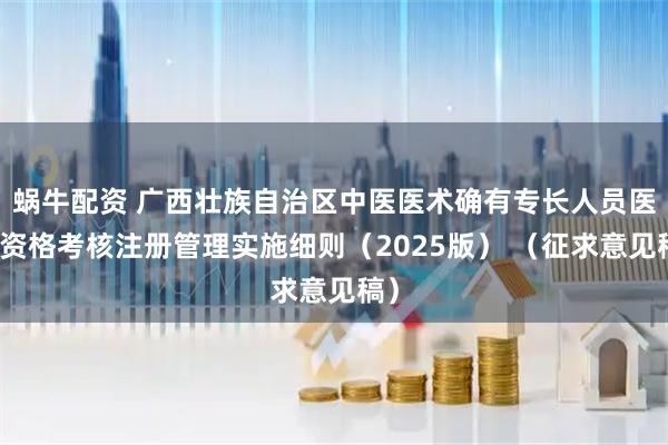 蜗牛配资 广西壮族自治区中医医术确有专长人员医师资格考核注册管理实施细则(2025版) (征求意见稿)