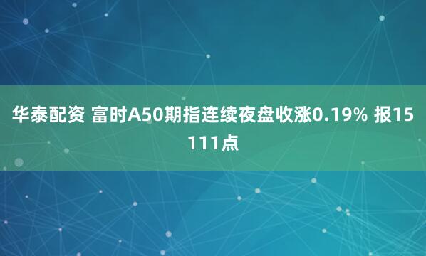 华泰配资 富时A50期指连续夜盘收涨0.19% 报15111点
