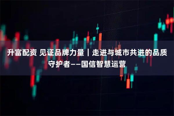 升富配资 见证品牌力量|走进与城市共进的品质守护者——国信智慧运营