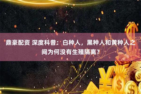 鼎豪配资 深度科普:白种人,黑种人和黄种人之间为何没有生殖隔离?