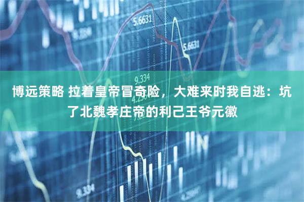 博远策略 拉着皇帝冒奇险，大难来时我自逃：坑了北魏孝庄帝的利己王爷元徽