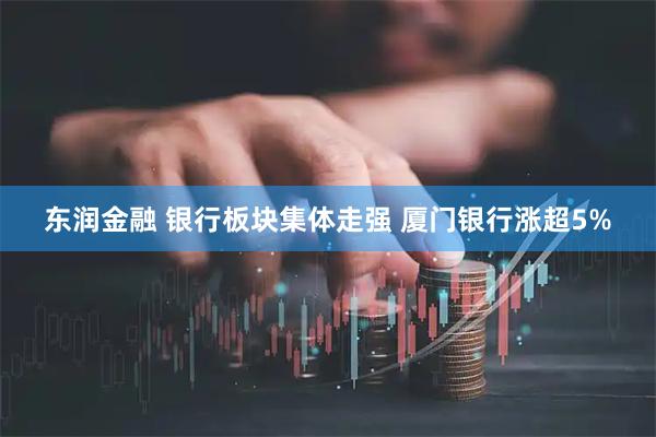 东润金融 银行板块集体走强 厦门银行涨超5%