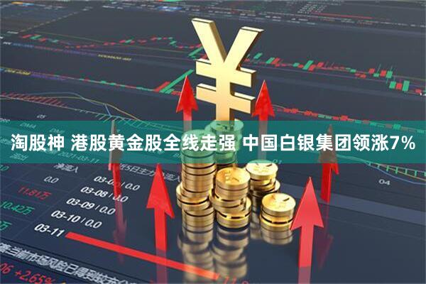 淘股神 港股黄金股全线走强 中国白银集团领涨7%