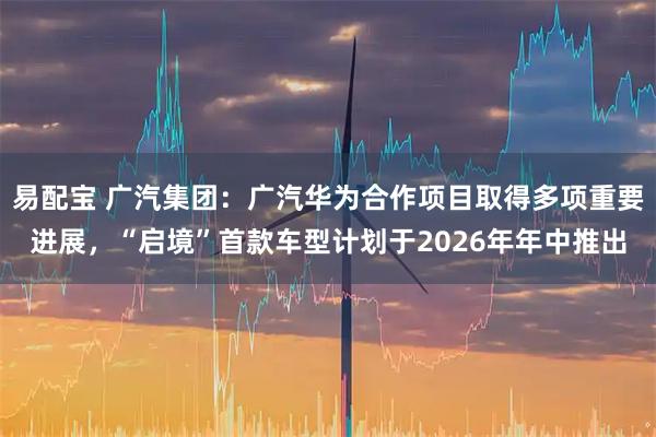 易配宝 广汽集团:广汽华为合作项目取得多项重要进展,“启境”首款车型计划于2026年年中推出