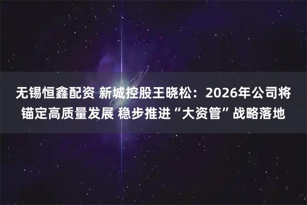无锡恒鑫配资 新城控股王晓松：2026年公司将锚定高质量发展 稳步推进“大资管”战略落地