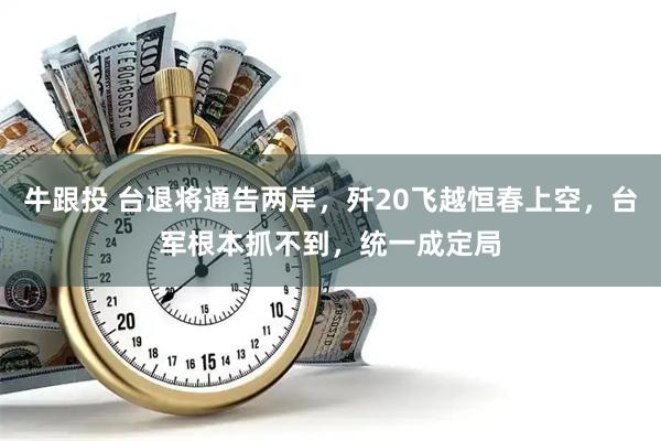 牛跟投 台退将通告两岸，歼20飞越恒春上空，台军根本抓不到，统一成定局