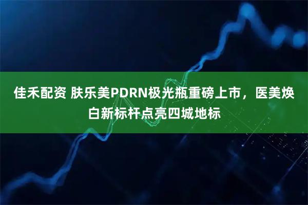 佳禾配资 肤乐美PDRN极光瓶重磅上市，医美焕白新标杆点亮四城地标