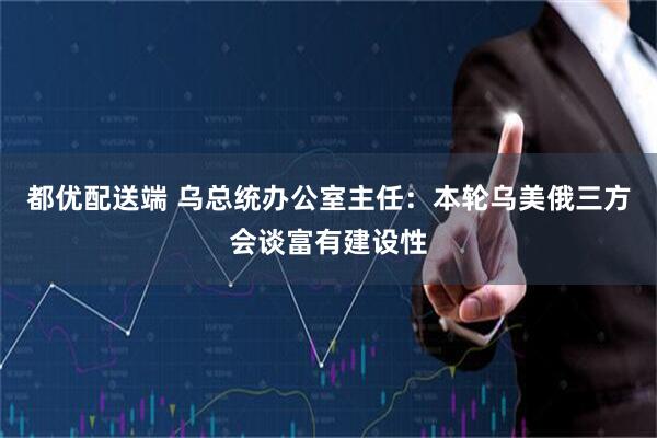 都优配送端 乌总统办公室主任：本轮乌美俄三方会谈富有建设性