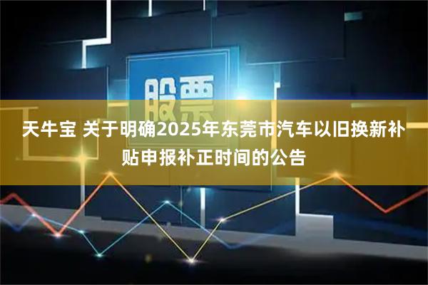 天牛宝 关于明确2025年东莞市汽车以旧换新补贴申报补正时间的公告
