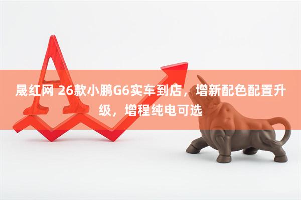 晟红网 26款小鹏G6实车到店，增新配色配置升级，增程纯电可选