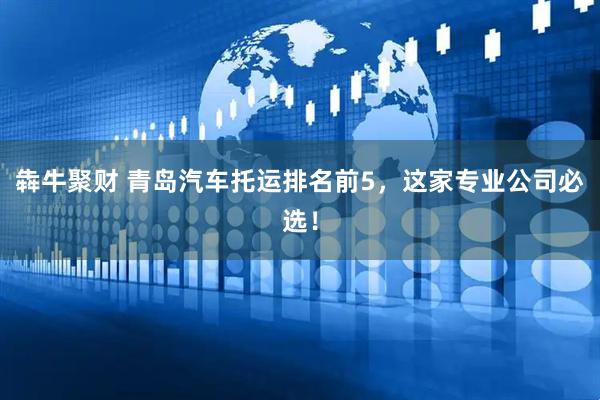 犇牛聚财 青岛汽车托运排名前5，这家专业公司必选！