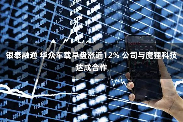 银泰融通 华众车载早盘涨近12% 公司与魔狸科技达成合作