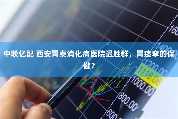中联亿配 西安胃泰消化病医院迟胜群，胃痉挛的保健？
