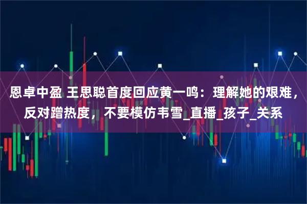 恩卓中盈 王思聪首度回应黄一鸣：理解她的艰难，反对蹭热度，不要模仿韦雪_直播_孩子_关系
