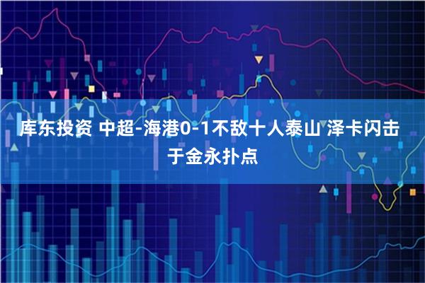 库东投资 中超-海港0-1不敌十人泰山 泽卡闪击 于金永扑点